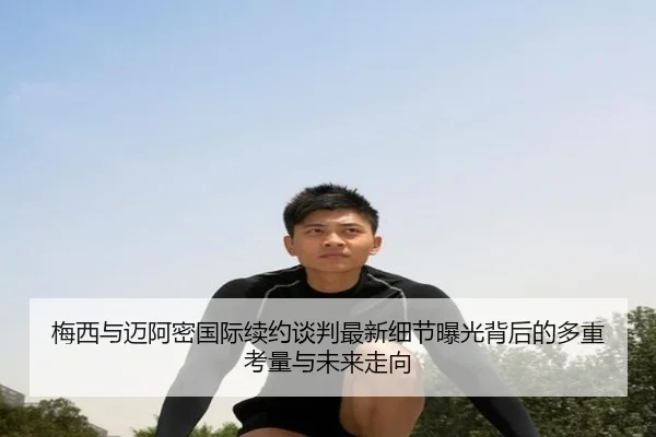 梅西与迈阿密国际续约谈判最新细节曝光背后的多重考量与未来走向